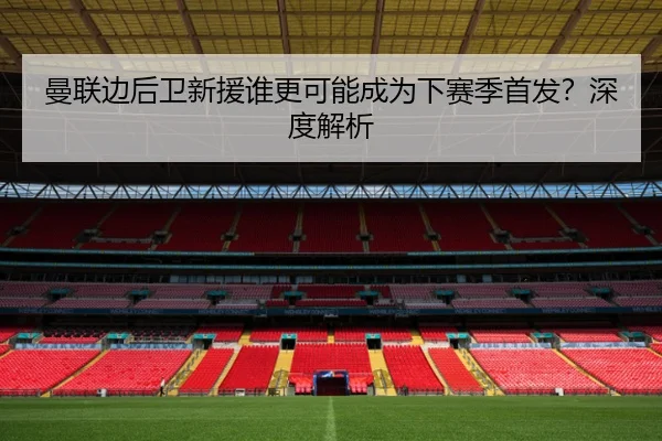 曼联边后卫新援谁更可能成为下赛季首发？深度解析